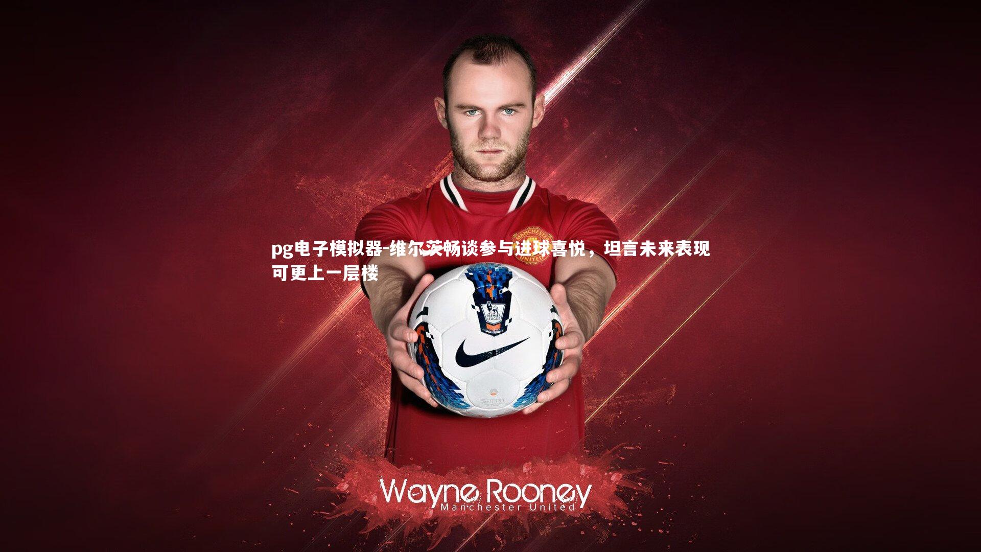 维尔茨畅谈参与进球喜悦，坦言未来表现可更上一层楼