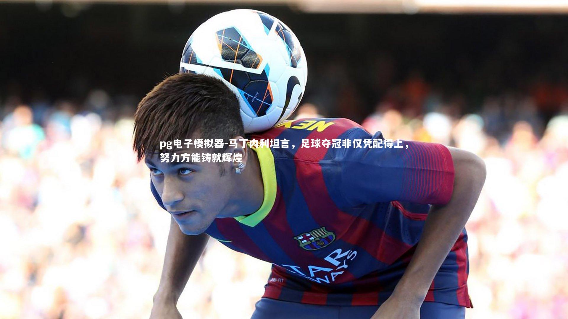 马丁内利坦言，足球夺冠非仅凭配得上，努力方能铸就辉煌