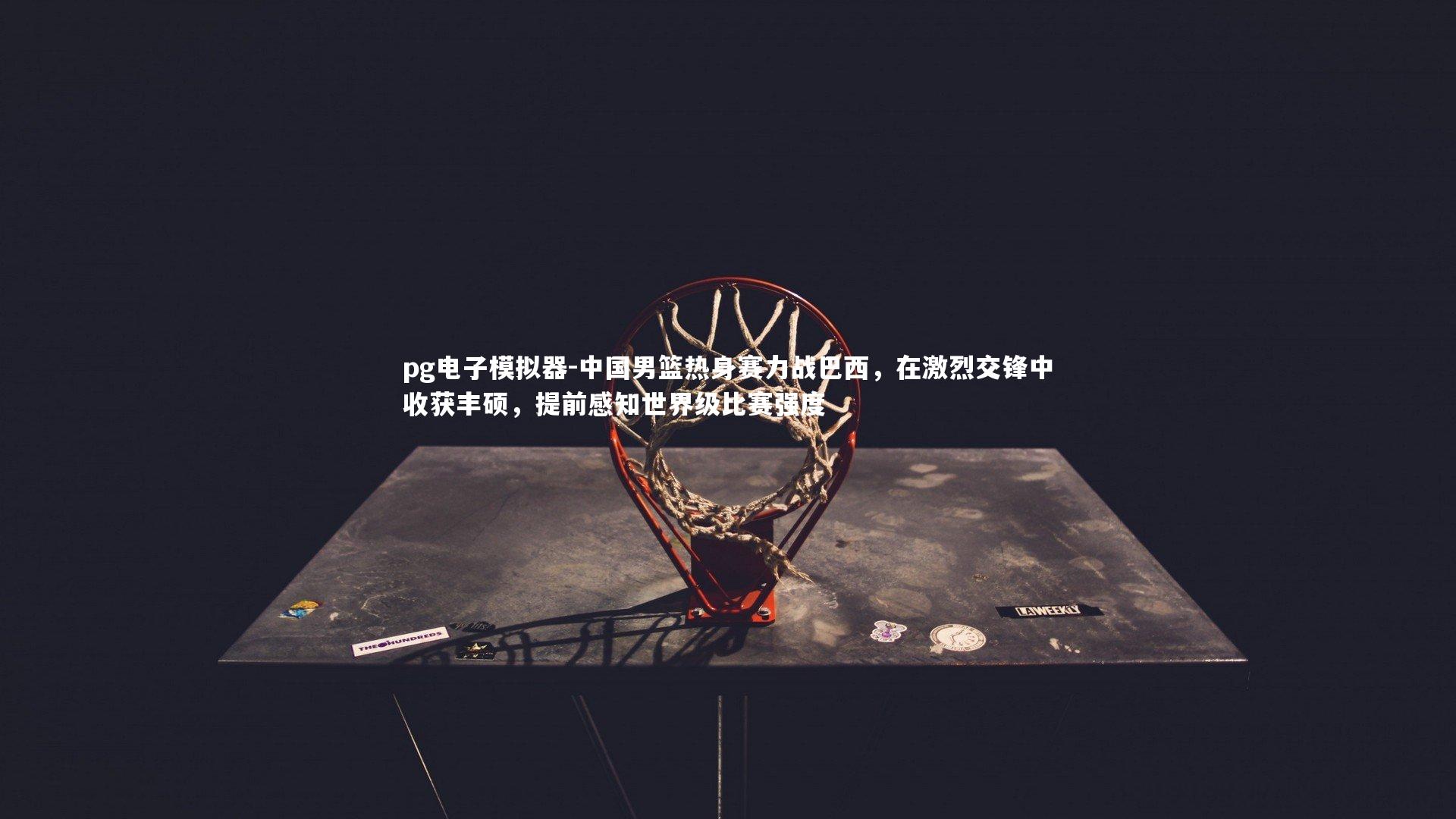 中国男篮热身赛力战巴西，在激烈交锋中收获丰硕，提前感知世界级比赛强度